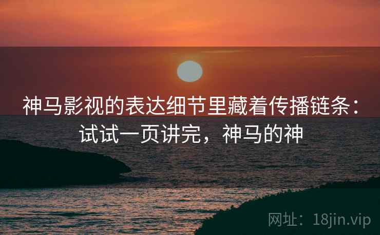 神马影视的表达细节里藏着传播链条：试试一页讲完，神马的神