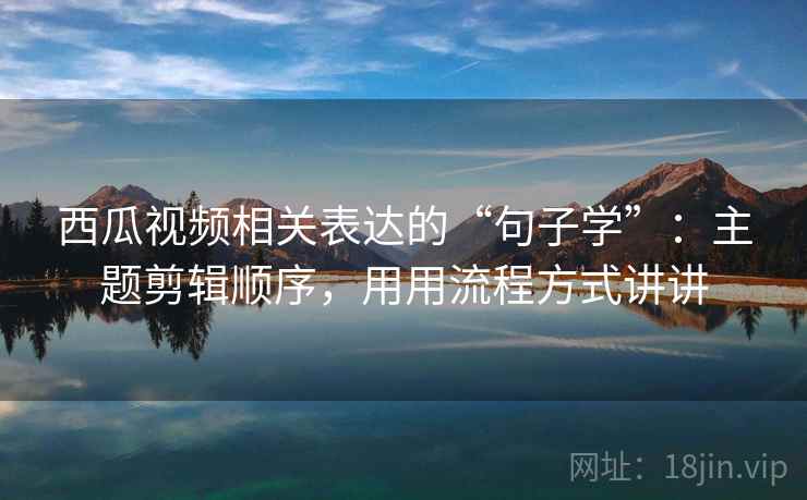 西瓜视频相关表达的“句子学”：主题剪辑顺序，用用流程方式讲讲