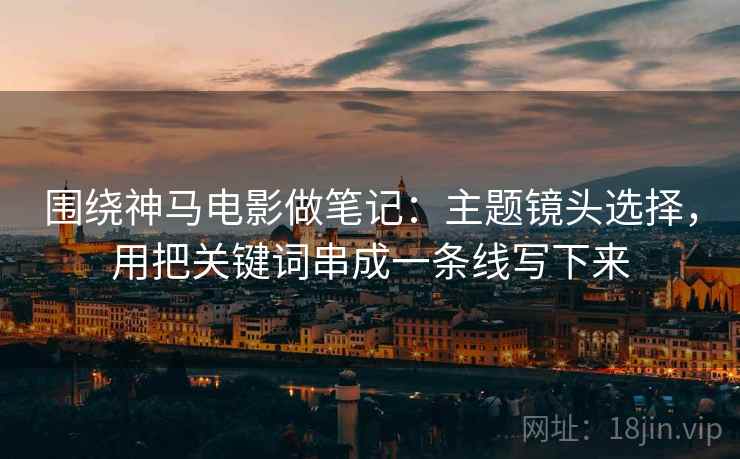 围绕神马电影做笔记：主题镜头选择，用把关键词串成一条线写下来