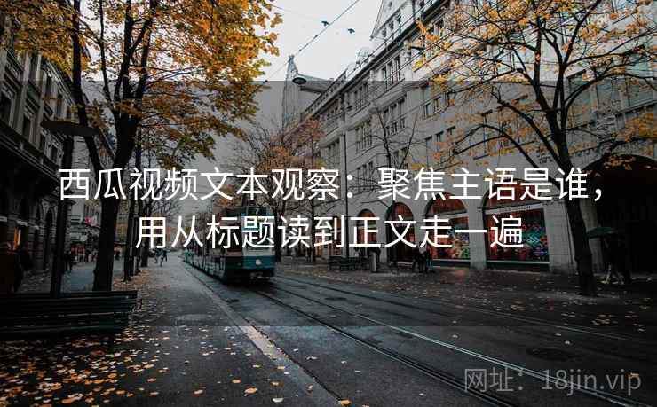 西瓜视频文本观察：聚焦主语是谁，用从标题读到正文走一遍