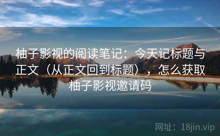 柚子影视的阅读笔记：今天记标题与正文（从正文回到标题），怎么获取柚子影视邀请码