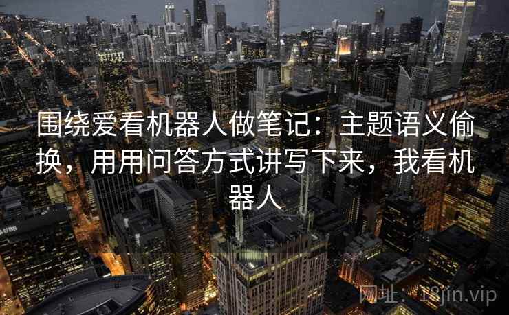 围绕爱看机器人做笔记：主题语义偷换，用用问答方式讲写下来，我看机器人