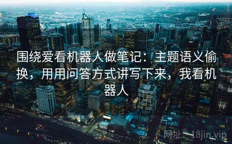 围绕爱看机器人做笔记：主题语义偷换，用用问答方式讲写下来，我看机器人