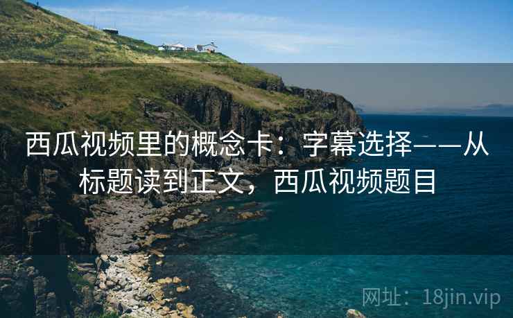 西瓜视频里的概念卡:字幕选择——从标题读到正文,西瓜视频题目 西瓜视频里的概念卡:字幕选择——从标题读到正文,西瓜视频题目