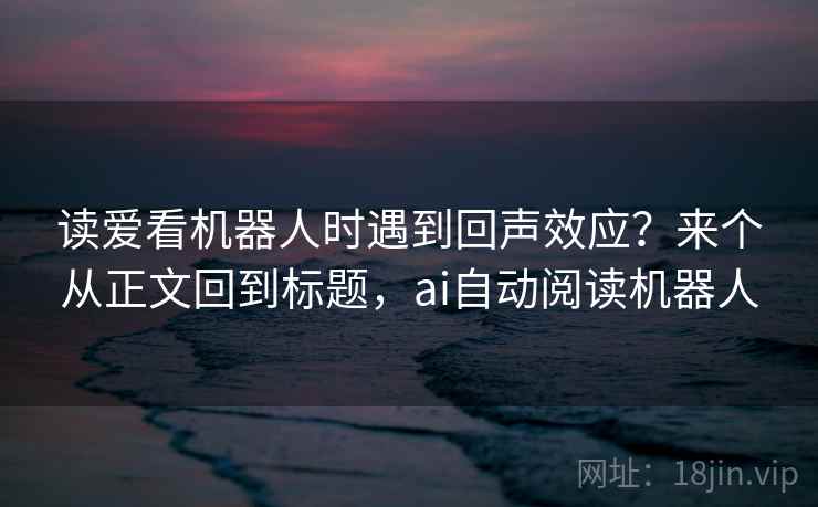 读爱看机器人时遇到回声效应？来个从正文回到标题，ai自动阅读机器人